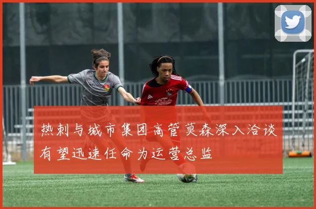 热刺与城市集团高管莫森深入洽谈有望迅速任命为运营总监
