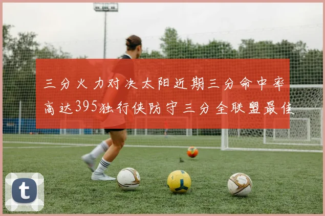 三分火力对决太阳近期三分命中率高达395独行侠防守三分全联盟最佳