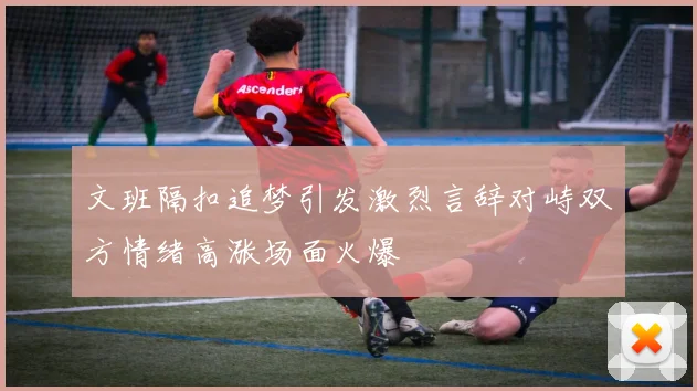 文班隔扣追梦引发激烈言辞对峙双方情绪高涨场面火爆
