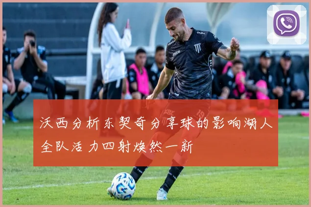 沃西分析东契奇分享球的影响湖人全队活力四射焕然一新