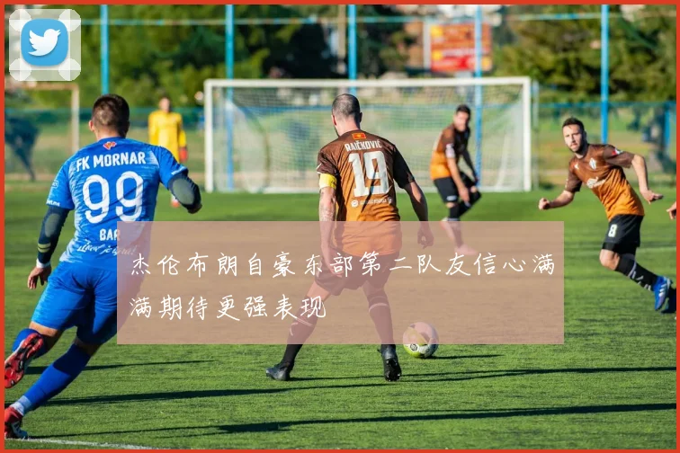 杰伦布朗自豪东部第二队友信心满满期待更强表现