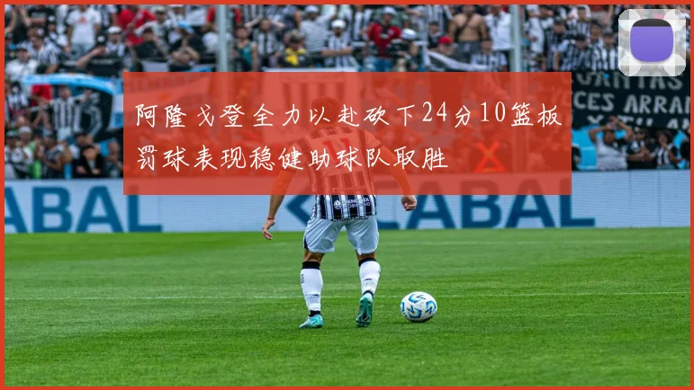 阿隆戈登全力以赴砍下24分10篮板罚球表现稳健助球队取胜