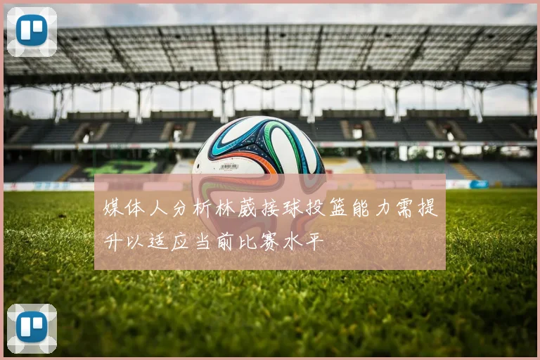 媒体人分析林葳接球投篮能力需提升以适应当前比赛水平