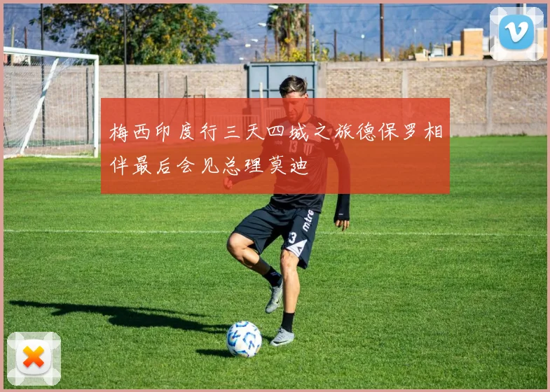 梅西印度行三天四城之旅德保罗相伴最后会见总理莫迪