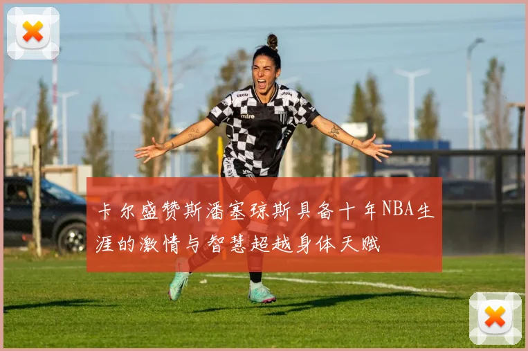 卡尔盛赞斯潘塞琼斯具备十年NBA生涯的激情与智慧超越身体天赋