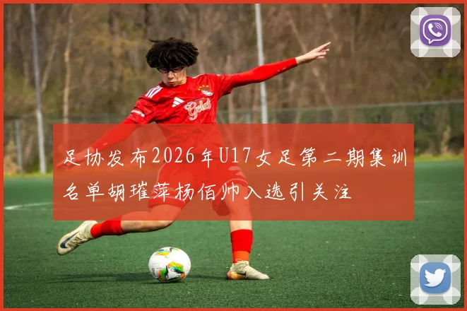 足协发布2026年U17女足第二期集训名单胡璀萍杨佰帅入选引关注