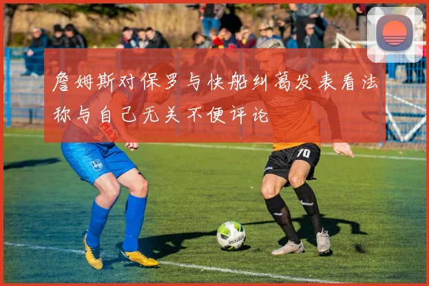 詹姆斯对保罗与快船纠葛发表看法称与自己无关不便评论