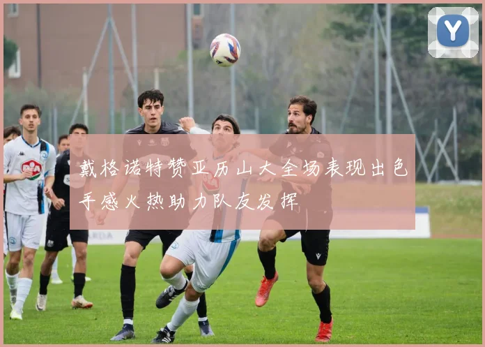 戴格诺特赞亚历山大全场表现出色手感火热助力队友发挥